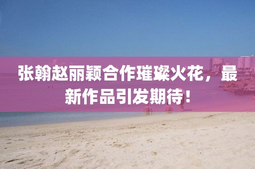 张翰赵丽颖合作璀璨火花，最新作品引发期待！