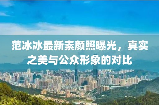 范冰冰最新素颜照曝光，真实之美与公众形象的对比