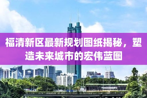 福清新区最新规划图纸揭秘，塑造未来城市的宏伟蓝图