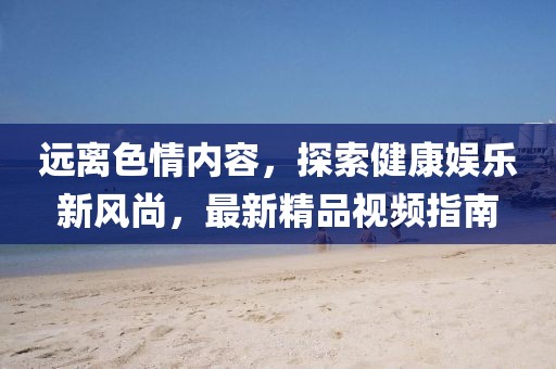 远离色情内容，探索健康娱乐新风尚，最新精品视频指南
