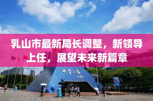 乳山市最新局长调整，新领导上任，展望未来新篇章