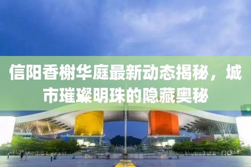 信阳香榭华庭最新动态揭秘，城市璀璨明珠的隐藏奥秘
