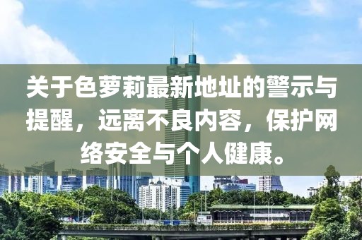 关于色萝莉最新地址的警示与提醒，远离不良内容，保护网络安全与个人健康。
