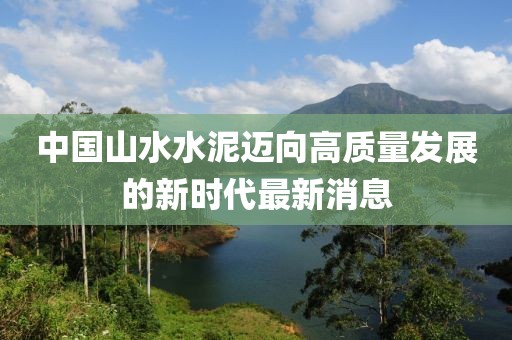 中国山水水泥迈向高质量发展的新时代最新消息