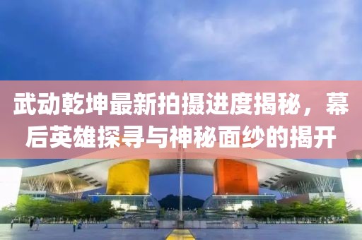 武动乾坤最新拍摄进度揭秘，幕后英雄探寻与神秘面纱的揭开
