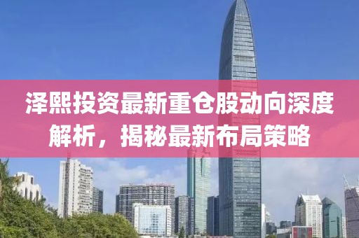 泽熙投资最新重仓股动向深度解析，揭秘最新布局策略