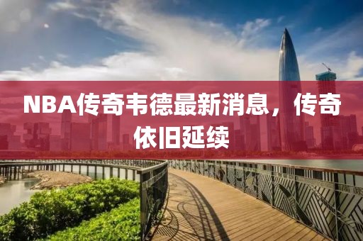 NBA传奇韦德最新消息，传奇依旧延续