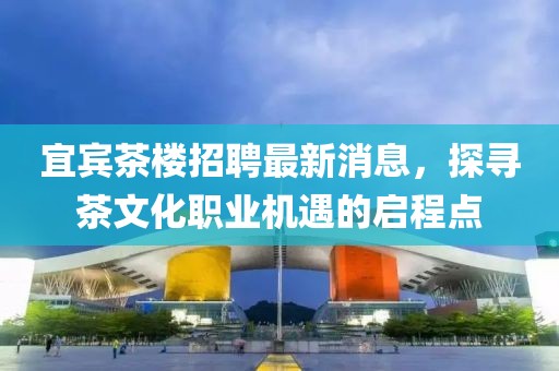 宜宾茶楼招聘最新消息，探寻茶文化职业机遇的启程点