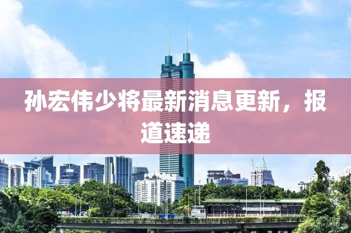 孙宏伟少将最新消息更新，报道速递