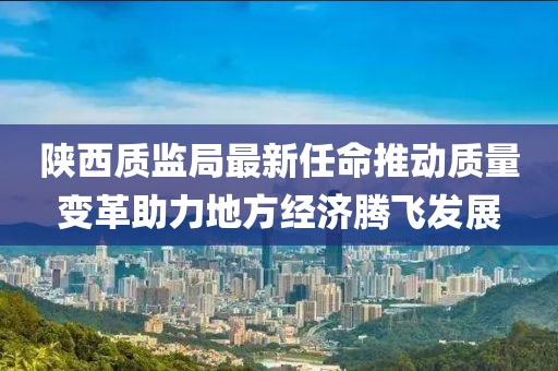陕西质监局最新任命推动质量变革助力地方经济腾飞发展