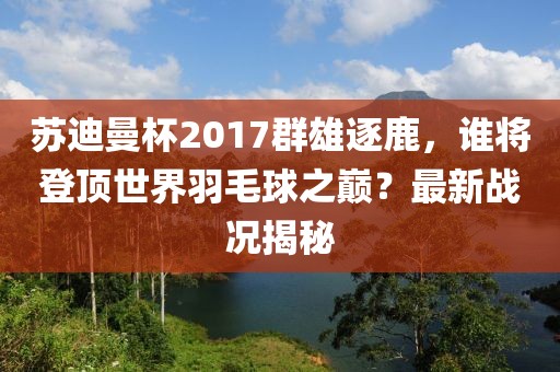 苏迪曼杯2017群雄逐鹿，谁将登顶世界羽毛球之巅？最新战况揭秘