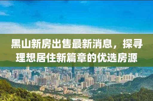 黑山新房出售最新消息，探寻理想居住新篇章的优选房源
