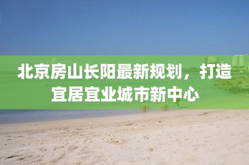 北京房山长阳最新规划，打造宜居宜业城市新中心