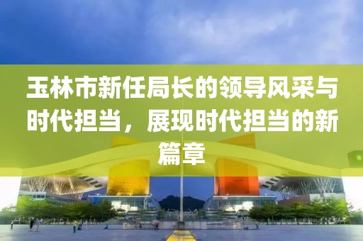 玉林市新任局长的领导风采与时代担当，展现时代担当的新篇章