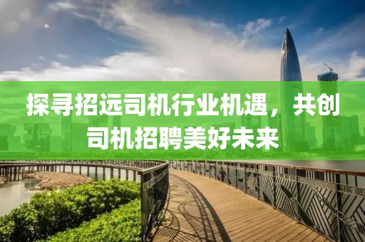 探寻招远司机行业机遇，共创司机招聘美好未来