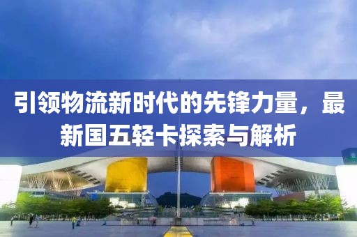 引领物流新时代的先锋力量，最新国五轻卡探索与解析