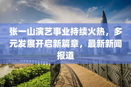 张一山演艺事业持续火热，多元发展开启新篇章，最新新闻报道