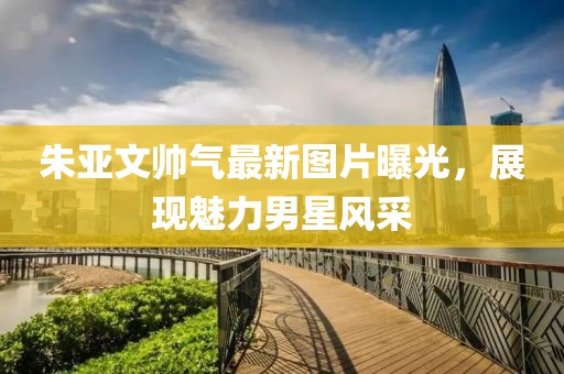 朱亚文帅气最新图片曝光，展现魅力男星风采