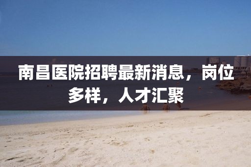 南昌医院招聘最新消息，岗位多样，人才汇聚