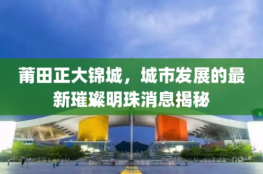 莆田正大锦城，城市发展的最新璀璨明珠消息揭秘