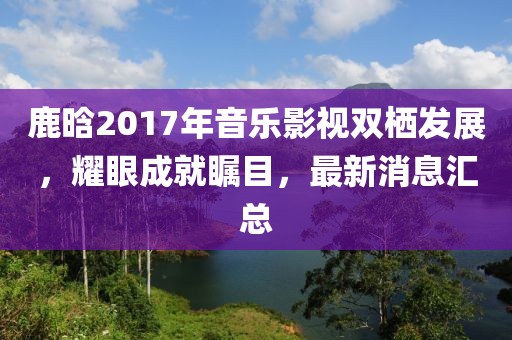 鹿晗2017年音乐影视双栖发展，耀眼成就瞩目，最新消息汇总