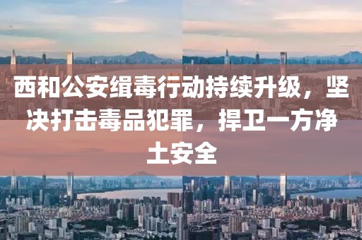 西和公安缉毒行动持续升级，坚决打击毒品犯罪，捍卫一方净土安全