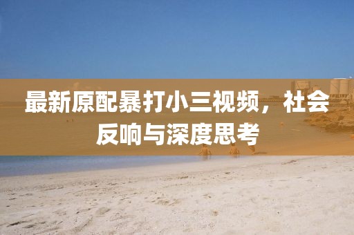 最新原配暴打小三视频，社会反响与深度思考