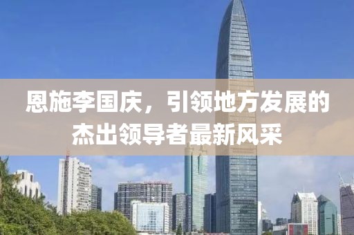 恩施李国庆，引领地方发展的杰出领导者最新风采