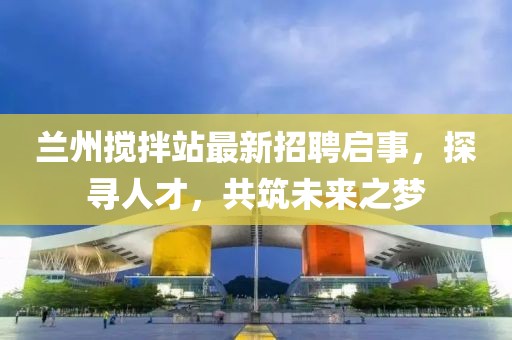 兰州搅拌站最新招聘启事，探寻人才，共筑未来之梦