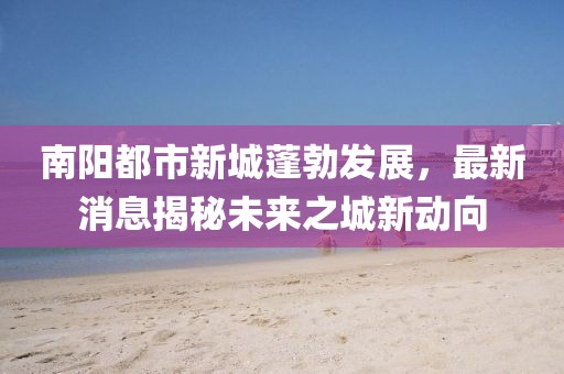 南阳都市新城蓬勃发展，最新消息揭秘未来之城新动向