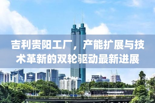 吉利贵阳工厂，产能扩展与技术革新的双轮驱动最新进展