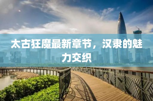 太古狂魔最新章节，汉隶的魅力交织
