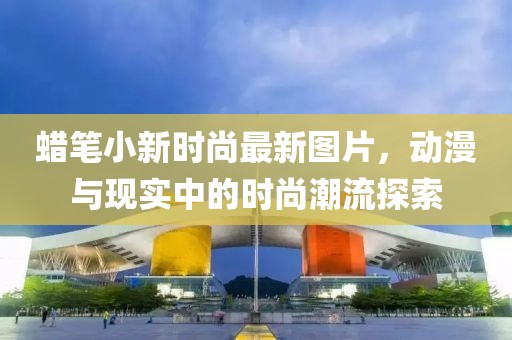 蜡笔小新时尚最新图片，动漫与现实中的时尚潮流探索