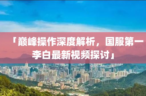 「巅峰操作深度解析，国服第一李白最新视频探讨」