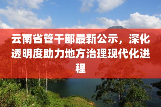 云南省管干部最新公示，深化透明度助力地方治理现代化进程