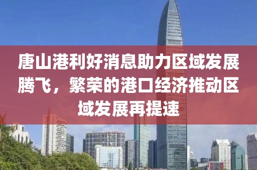 唐山港利好消息助力区域发展腾飞，繁荣的港口经济推动区域发展再提速