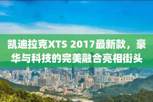 凯迪拉克XTS 2017最新款，豪华与科技的完美融合亮相街头