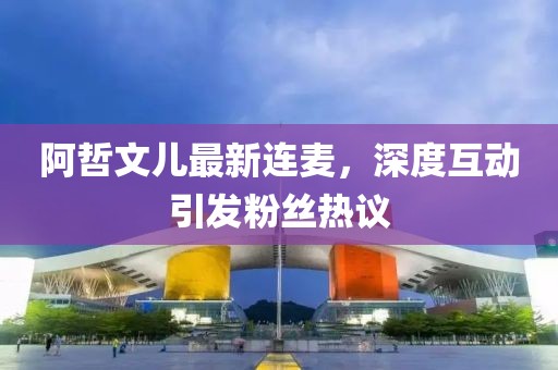阿哲文儿最新连麦，深度互动引发粉丝热议
