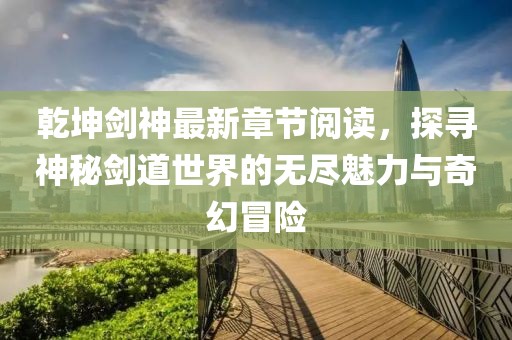 乾坤剑神最新章节阅读，探寻神秘剑道世界的无尽魅力与奇幻冒险