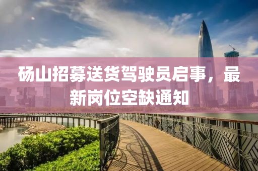 砀山招募送货驾驶员启事，最新岗位空缺通知