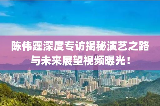 陈伟霆深度专访揭秘演艺之路与未来展望视频曝光！