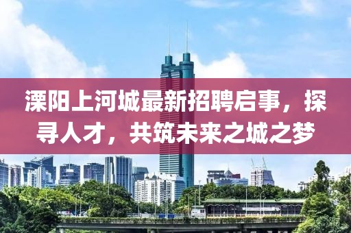 溧阳上河城最新招聘启事，探寻人才，共筑未来之城之梦