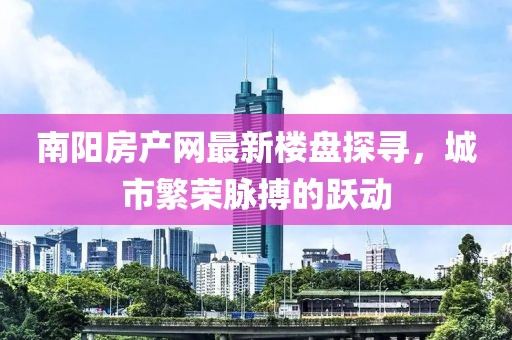 南阳房产网最新楼盘探寻，城市繁荣脉搏的跃动