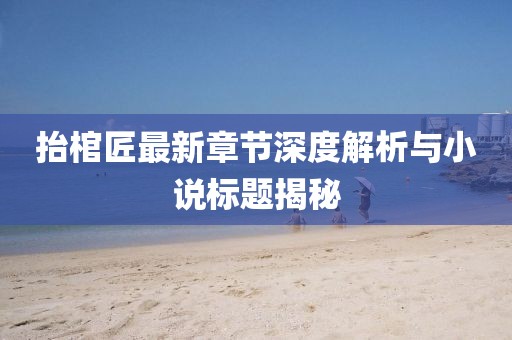 抬棺匠最新章节深度解析与小说标题揭秘