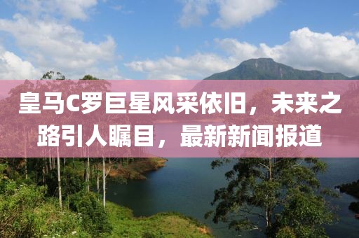 皇马C罗巨星风采依旧，未来之路引人瞩目，最新新闻报道