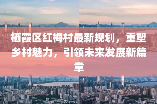 栖霞区红梅村最新规划，重塑乡村魅力，引领未来发展新篇章