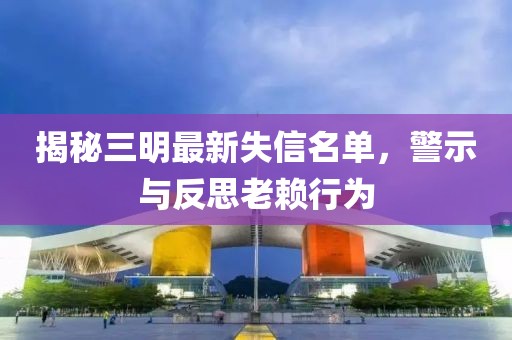 揭秘三明最新失信名单，警示与反思老赖行为