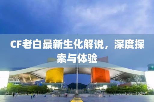 CF老白最新生化解说，深度探索与体验