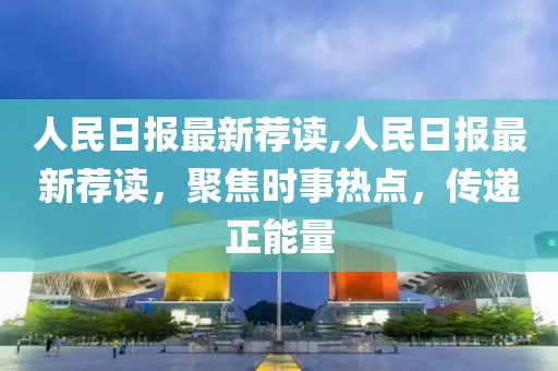 人民日报最新荐读,人民日报最新荐读，聚焦时事热点，传递正能量