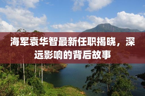 海军袁华智最新任职揭晓，深远影响的背后故事